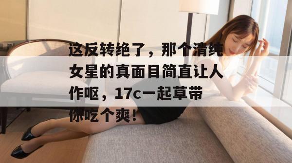 这反转绝了，那个清纯女星的真面目简直让人作呕，17c一起草带你吃个爽！