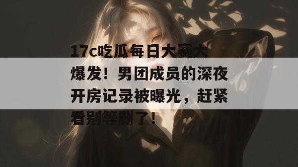 17c吃瓜每日大赛大爆发！男团成员的深夜开房记录被曝光，赶紧看别等删了！