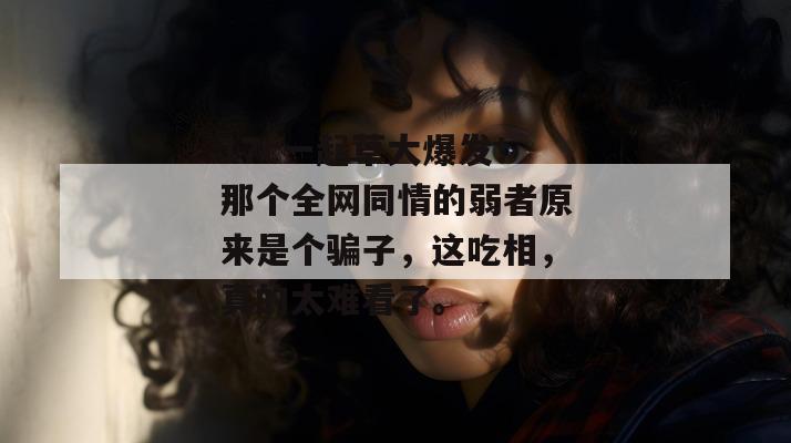 17c一起草大爆发！那个全网同情的弱者原来是个骗子，这吃相，真的太难看了。
