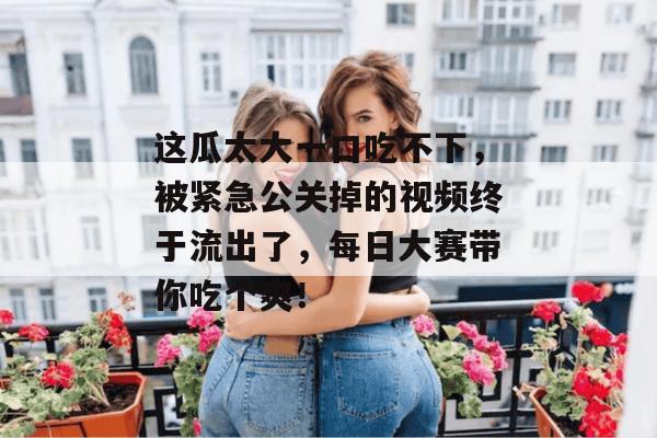 这瓜太大一口吃不下，被紧急公关掉的视频终于流出了，每日大赛带你吃个爽！