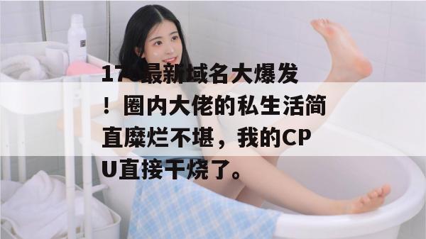 17c最新域名大爆发！圈内大佬的私生活简直糜烂不堪，我的CPU直接干烧了。