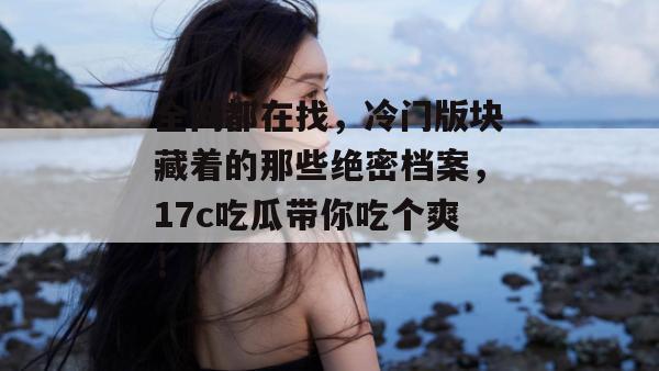 全网都在找，冷门版块藏着的那些绝密档案，17c吃瓜带你吃个爽！