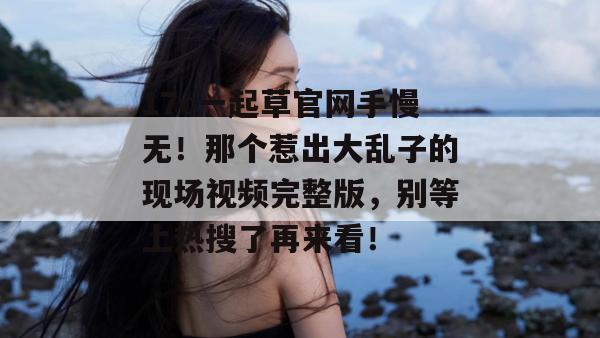 17c一起草官网手慢无！那个惹出大乱子的现场视频完整版，别等上热搜了再来看！