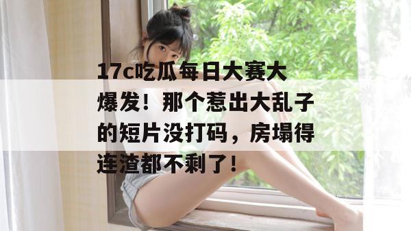 17c吃瓜每日大赛大爆发！那个惹出大乱子的短片没打码，房塌得连渣都不剩了！
