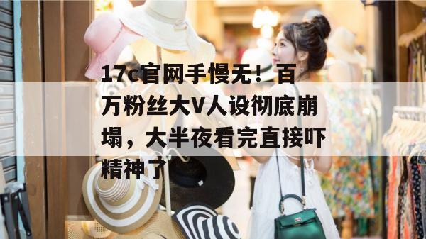 17c官网手慢无！百万粉丝大V人设彻底崩塌，大半夜看完直接吓精神了。