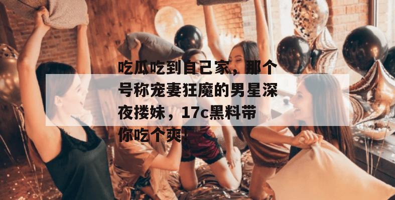 吃瓜吃到自己家，那个号称宠妻狂魔的男星深夜搂妹，17c黑料带你吃个爽！