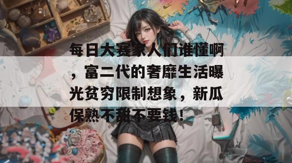 每日大赛家人们谁懂啊，富二代的奢靡生活曝光贫穷限制想象，新瓜保熟不甜不要钱！