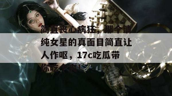 简直丧心病狂，那个清纯女星的真面目简直让人作呕，17c吃瓜带你吃个爽！