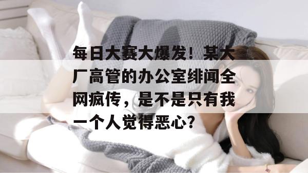 每日大赛大爆发！某大厂高管的办公室绯闻全网疯传，是不是只有我一个人觉得恶心？