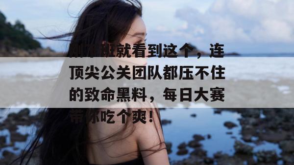 刚下班就看到这个，连顶尖公关团队都压不住的致命黑料，每日大赛带你吃个爽！