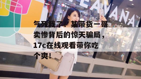 气死我了！某带货一哥卖惨背后的惊天骗局，17c在线观看带你吃个爽！