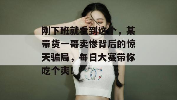 刚下班就看到这个，某带货一哥卖惨背后的惊天骗局，每日大赛带你吃个爽！
