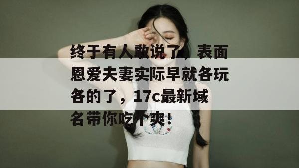 终于有人敢说了，表面恩爱夫妻实际早就各玩各的了，17c最新域名带你吃个爽！