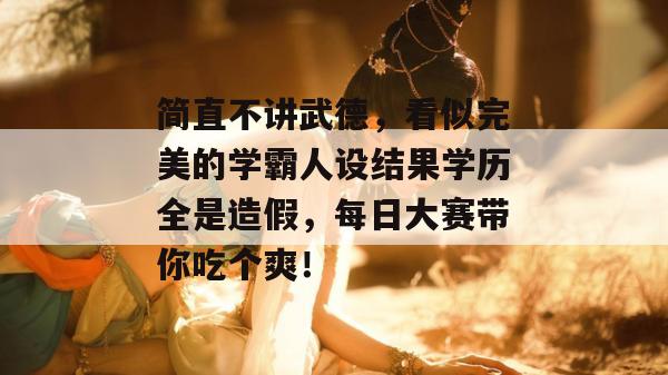 简直不讲武德，看似完美的学霸人设结果学历全是造假，每日大赛带你吃个爽！