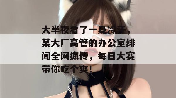 大半夜看了一身冷汗，某大厂高管的办公室绯闻全网疯传，每日大赛带你吃个爽！