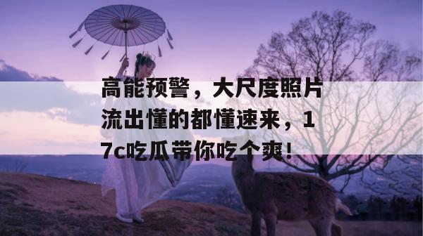 高能预警，大尺度照片流出懂的都懂速来，17c吃瓜带你吃个爽！
