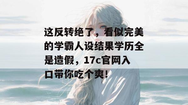 这反转绝了，看似完美的学霸人设结果学历全是造假，17c官网入口带你吃个爽！
