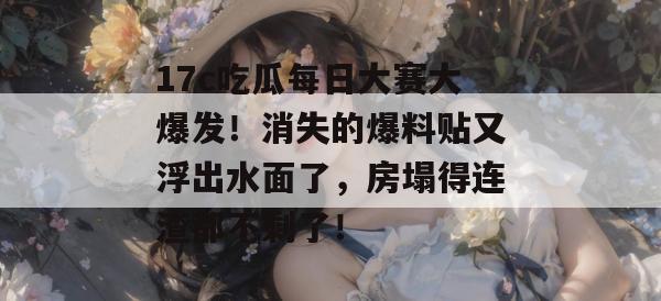 17c吃瓜每日大赛大爆发！消失的爆料贴又浮出水面了，房塌得连渣都不剩了！