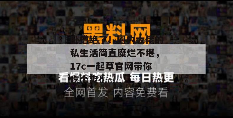 卧槽绝了！圈内大佬的私生活简直糜烂不堪，17c一起草官网带你吃个爽！
