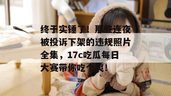 终于实锤了！那些连夜被投诉下架的违规照片全集，17c吃瓜每日大赛带你吃个爽！