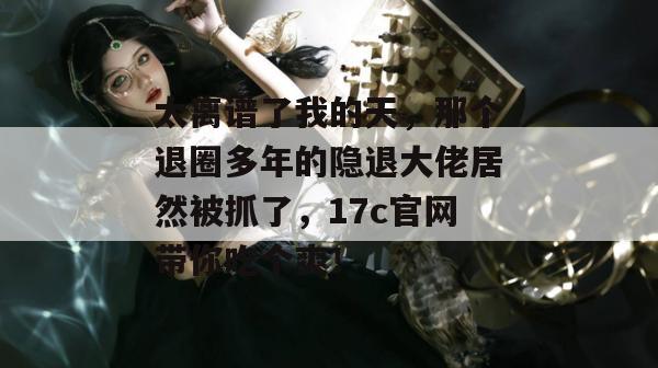 太离谱了我的天，那个退圈多年的隐退大佬居然被抓了，17c官网带你吃个爽！