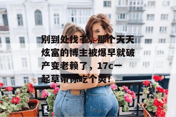 别到处找了，那个天天炫富的博主被爆早就破产变老赖了，17c一起草带你吃个爽！