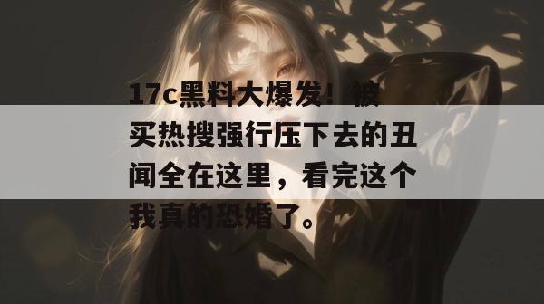 17c黑料大爆发！被买热搜强行压下去的丑闻全在这里，看完这个我真的恐婚了。