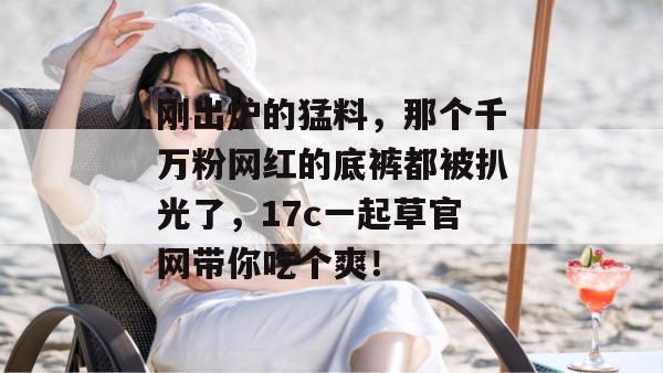 刚出炉的猛料，那个千万粉网红的底裤都被扒光了，17c一起草官网带你吃个爽！