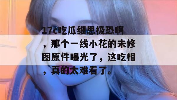 17c吃瓜细思极恐啊，那个一线小花的未修图原件曝光了，这吃相，真的太难看了。