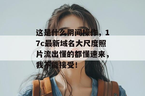 这是什么阴间操作，17c最新域名大尺度照片流出懂的都懂速来，我不能接受！
