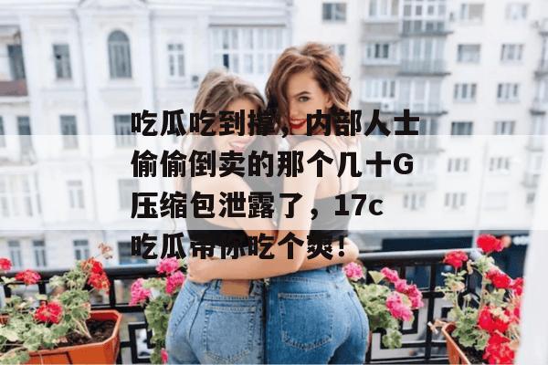 吃瓜吃到撑，内部人士偷偷倒卖的那个几十G压缩包泄露了，17c吃瓜带你吃个爽！