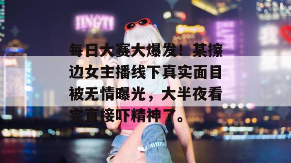 每日大赛大爆发！某擦边女主播线下真实面目被无情曝光，大半夜看完直接吓精神了。