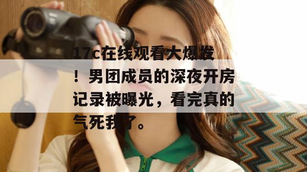 17c在线观看大爆发！男团成员的深夜开房记录被曝光，看完真的气死我了。