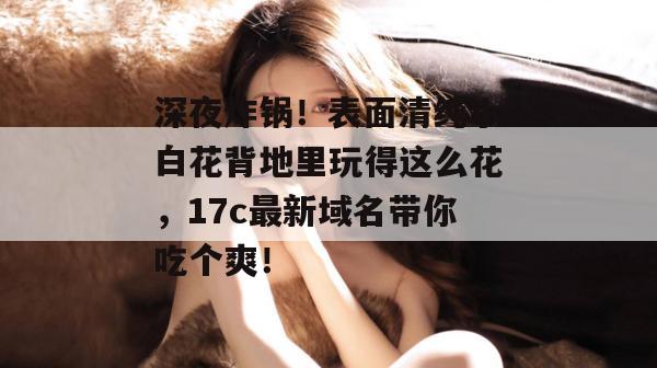 深夜炸锅！表面清纯小白花背地里玩得这么花，17c最新域名带你吃个爽！