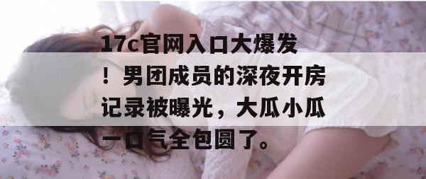 17c官网入口大爆发！男团成员的深夜开房记录被曝光，大瓜小瓜一口气全包圆了。